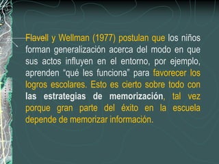 Flavell y Wellman (1977) postulan que los niños
forman generalización acerca del modo en que
sus actos influyen en el entorno, por ejemplo,
aprenden “qué les funciona” para favorecer los
logros escolares. Esto es cierto sobre todo con
las estrategias de memorización, tal vez
porque gran parte del éxito en la escuela
depende de memorizar información.
 