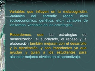 Variables que influyen en la metacognición:
Variables     del    aprendiz      (edad, nivel
socioeconómico, genética, etc.), variables de
las tareas, variables de las estrategias.

Recordemos, que las estrategias de
memorización, el subrayado, el repaso y la
elaboración también mejoran con el desarrollo
y la ejercitación, y son importantes ya que
ayudan y guían a los estudiantes para
alcanzar mejores niveles en el aprendizaje.
 