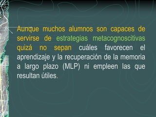 Aunque muchos alumnos son capaces de
servirse de estrategias metacognoscitivas
quizá no sepan cuáles favorecen el
aprendizaje y la recuperación de la memoria
a largo plazo (MLP) ni empleen las que
resultan útiles.
 