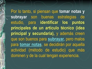 Por lo tanto, si piensan que tomar notas y
subrayar son buenas estrategias de
estudio, para identificar los puntos
principales de un artículo técnico (idea
principal y secundaria), y además creen
que son buenos para subrayar, pero malos
para tomar notas, se decidirán por aquella
actividad (método de estudio) que más
dominen y de la cual tengan experiencia.
 