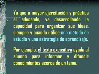 Ya que a mayor ejercitación y práctica
el educando, va desarrollando la
capacidad para organizar sus ideas,
siempre y cuando utilice una método de
estudio y una estrategia de aprendizaje.
Por ejemplo, el texto expositivo ayuda al
alumno para informar y difundir
conocimientos acerca de un tema.
 