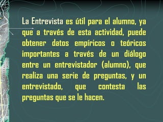 La Entrevista es útil para el alumno, ya
que a través de esta actividad, puede
obtener datos empíricos o teóricos
importantes a través de un diálogo
entre un entrevistador (alumno), que
realiza una serie de preguntas, y un
entrevistado, que contesta las
preguntas que se le hacen.
 