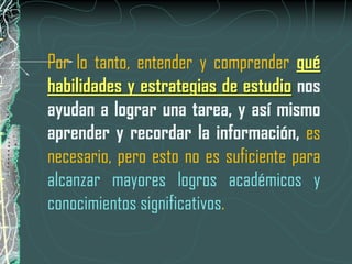 Por lo tanto, entender y comprender qué
habilidades y estrategias de estudio nos
ayudan a lograr una tarea, y así mismo
aprender y recordar la información, es
necesario, pero esto no es suficiente para
alcanzar mayores logros académicos y
conocimientos significativos.
 