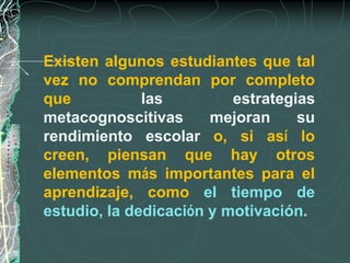 Existen algunos estudiantes que tal
vez no comprendan por completo
que           las         estrategias
metacognoscitivas      mejoran     su
rendimiento escolar o, si así lo
creen, piensan que hay otros
elementos más importantes para el
aprendizaje, como el tiempo de
estudio, la dedicación y motivación.
 