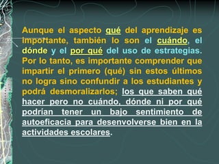 Aunque el aspecto qué del aprendizaje es
importante, también lo son el cuándo, el
dónde y el por qué del uso de estrategias.
Por lo tanto, es importante comprender que
impartir el primero (qué) sin estos últimos
no logra sino confundir a los estudiantes y
podrá desmoralizarlos; los que saben qué
hacer pero no cuándo, dónde ni por qué
podrían tener un bajo sentimiento de
autoeficacia para desenvolverse bien en la
actividades escolares.
 