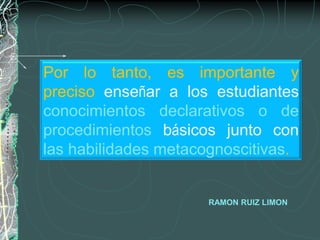 Por lo tanto, es importante y
preciso enseñar a los estudiantes
conocimientos declarativos o de
procedimientos básicos junto con
las habilidades metacognoscitivas.


                     RAMON RUIZ LIMON
 