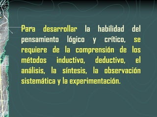 Para desarrollar la habilidad del
pensamiento lógico y crítico, se
requiere de la comprensión de los
métodos inductivo, deductivo, el
análisis, la síntesis, la observación
sistemática y la experimentación.
 
