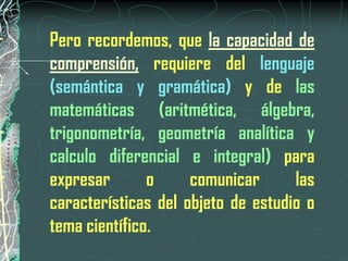 Pero recordemos, que la capacidad de
comprensión, requiere del lenguaje
(semántica y gramática) y de las
matemáticas (aritmética, álgebra,
trigonometría, geometría analítica y
calculo diferencial e integral) para
expresar       o     comunicar      las
características del objeto de estudio o
tema científico.
 