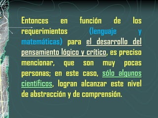 Entonces en función de los
requerimientos         (lenguaje       y
matemáticas) para el desarrollo del
pensamiento lógico y crítico, es preciso
mencionar, que son muy pocas
personas; en este caso, sólo algunos
científicos, logran alcanzar este nivel
de abstracción y de comprensión.
 