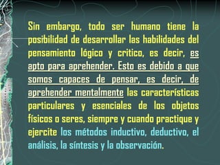 Sin embargo, todo ser humano tiene la
posibilidad de desarrollar las habilidades del
pensamiento lógico y critico, es decir, es
apto para aprehender. Esto es debido a que
somos capaces de pensar, es decir, de
aprehender mentalmente las características
particulares y esenciales de los objetos
físicos o seres, siempre y cuando practique y
ejercite los métodos inductivo, deductivo, el
análisis, la síntesis y la observación.
 