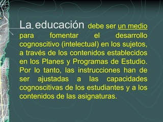 La educación          debe ser un medio
para     fomentar       el      desarrollo
cognoscitivo (intelectual) en los sujetos,
a través de los contenidos establecidos
en los Planes y Programas de Estudio.
Por lo tanto, las instrucciones han de
ser ajustadas a las capacidades
cognoscitivas de los estudiantes y a los
contenidos de las asignaturas.
 