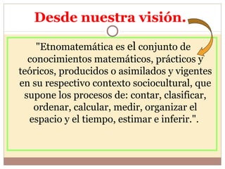 Desde nuestra visión.
"Etnomatemática es el conjunto de
conocimientos matemáticos, prácticos y
teóricos, producidos o asim...