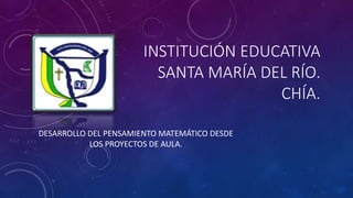 INSTITUCIÓN EDUCATIVA
SANTA MARÍA DEL RÍO.
CHÍA.
DESARROLLO DEL PENSAMIENTO MATEMÁTICO DESDE
LOS PROYECTOS DE AULA.
 