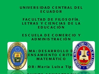 U N IV E R S ID A D C E N T R A L D E L
             EC UADOR

 F A C U L T A D D E F IL O S O F ÍA ,
 L E T R A S Y C IE N C IA S D E L A
            E D U C A C IÓ N

 E S C U E L A D E C O M E R C IO Y
       A D M IN IS T R A C IÓ N


  TE M A : D E S A R R O L L O D E L
   P E N S A M IE N T O C R IT IC O
          M A T E M Á T IC O

   P O R : M a r ía L u is a T ip a n
 