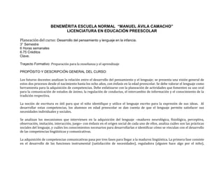 BENEMÉRITA ESCUELA NORMAL “MANUEL ÁVILA CAMACHO” 
LICENCIATURA EN EDUCACIÓN PREESCOLAR 
Planeación del curso: Desarrollo del pensamiento y lenguaje en la infancia. 
3° Semestre 
6 Horas semanales 
6.75 Créditos 
Clave. 
Trayecto Formativo: Preparación para la enseñanza y el aprendizaje 
PROPÓSITO Y DESCRIPCIÓN GENERAL DEL CURSO: 
Los futuros docentes analizan la relación entre el desarrollo del pensamiento y el lenguaje; se presenta una visión general de 
estos dos procesos desde el nacimiento hasta los ocho años, con énfasis en la edad preescolar. Se debe valorar el lenguaje como 
herramienta para la adquisición de competencias. Debe enfatizarse con la planeación de actividades que fomenten su uso oral 
para la comunicación de estados de ánimo, la regulación de conductas, el intercambio de información y el conocimiento de la 
tradición respectiva. 
La noción de escritura es útil para que el niño identifique y utilice el lenguaje escrito para la expresión de sus ideas. Al 
desarrollar estas competencias, los alumnos en edad preescolar se dan cuenta de que el lenguaje permite satisfacer sus 
necesidades individuales y sociales. 
Se analizan los mecanismos que intervienen en la adquisición del lenguaje –madurez neurológica, fisiológica, perceptiva, 
observación, imitación, interacción, juego– con énfasis en el origen social de cada uno de ellos, analiza cuáles son las prácticas 
sociales del lenguaje, y cuáles los conocimientos necesarios para desarrollarlas e identificar cómo se vinculan con el desarrollo 
de las competencias lingüísticas y comunicativas. 
La adquisición de competencias comunicativas pasa por tres fases para llegar a la madurez lingüística. La primera fase consiste 
en el desarrollo de las funciones instrumental (satisfacción de necesidades), reguladora (alguien hace algo por el niño), 
 