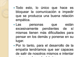  Todo esto, lo único que hace es
bloquear la comunicación e impedir
que se produzca una buena relación
empática.
 Las personas que están
excesivamente pendientes de sí
mismas tienen más dificultades para
pensar en los demás y ponerse en su
lugar.
 Por lo tanto, para el desarrollo de la
empatía tendríamos que ser capaces
de salir de nosotros mismos e intentar
 