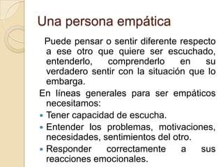 Una persona empática
Puede pensar o sentir diferente respecto
a ese otro que quiere ser escuchado,
entenderlo, comprenderlo en su
verdadero sentir con la situación que lo
embarga.
En líneas generales para ser empáticos
necesitamos:
 Tener capacidad de escucha.
 Entender los problemas, motivaciones,
necesidades, sentimientos del otro.
 Responder correctamente a sus
reacciones emocionales.
 