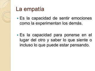 La empatía
 Es la capacidad de sentir emociones
como la experimentan los demás.
 Es la capacidad para ponerse en el
lugar del otro y saber lo que siente o
incluso lo que puede estar pensando.
 