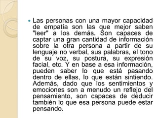  Las personas con una mayor capacidad
de empatía son las que mejor saben
"leer" a los demás. Son capaces de
captar una gran cantidad de información
sobre la otra persona a partir de su
lenguaje no verbal, sus palabras, el tono
de su voz, su postura, su expresión
facial, etc. Y en base a esa información,
pueden saber lo que está pasando
dentro de ellas, lo que están sintiendo.
Además, dado que los sentimientos y
emociones son a menudo un reflejo del
pensamiento, son capaces de deducir
también lo que esa persona puede estar
pensando.
 