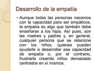 Desarrollo de la empatía
 Aunque todas las personas nacemos
con la capacidad para ser empáticos,
la empatía es algo que también debe
enseñarse a los hijos. Así pues, son
las madres y padres y, en general,
cualquier persona que se relacione
con los niños, quienes pueden
ayudarle a desarrollar esa capacidad
de empatía o, por el contrario,
frustrarla creando niños demasiado
centrados en sí mismos.
 