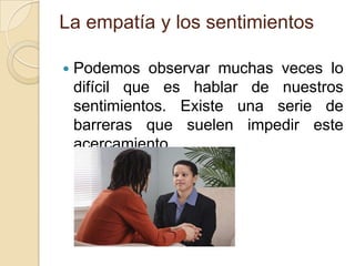 La empatía y los sentimientos
 Podemos observar muchas veces lo
difícil que es hablar de nuestros
sentimientos. Existe una serie de
barreras que suelen impedir este
acercamiento.
 