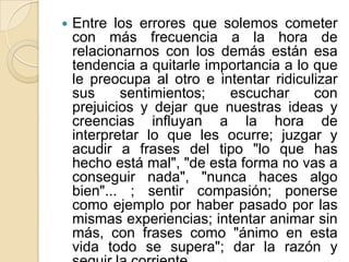  Entre los errores que solemos cometer
con más frecuencia a la hora de
relacionarnos con los demás están esa
tendencia a quitarle importancia a lo que
le preocupa al otro e intentar ridiculizar
sus sentimientos; escuchar con
prejuicios y dejar que nuestras ideas y
creencias influyan a la hora de
interpretar lo que les ocurre; juzgar y
acudir a frases del tipo "lo que has
hecho está mal", "de esta forma no vas a
conseguir nada", "nunca haces algo
bien"... ; sentir compasión; ponerse
como ejemplo por haber pasado por las
mismas experiencias; intentar animar sin
más, con frases como "ánimo en esta
vida todo se supera"; dar la razón y
 
