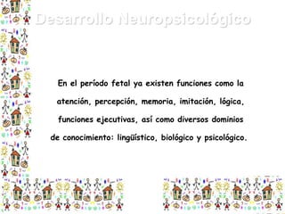 Desarrollo Neuropsicológico

En el período fetal ya existen funciones como la
atención, percepción, memoria, imitación, lógica,
funciones ejecutivas, así como diversos dominios
de conocimiento: lingüístico, biológico y psicológico.

 