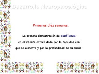 Desarrollo Neuropsicológico
Primeras diez semanas.
La primera demostración de confianza
en el infante estará dada por la facilidad con
que se alimenta y por la profundidad de su sueño.

 