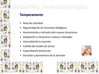 Desarrollo Neuropsicológico
Temperamento
• Nivel de actividad
• Regularidad de las funciones biológicas
• Acercamiento o retirada ante nuevas situaciones
• Adaptación a situaciones nuevas o alteradas
• Intensidad de la reacción
• Calidad del estado de ánimo
• Capacidad de distracción
• Duración y persistencia de la atención

 