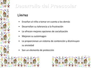 Desarrollo del Preescolar
Límites
• Enseñan al niño a tomar en cuenta a los demás

• Desarrollan su tolerancia a la frustración
• Le ofrecen mejores opciones de socialización
• Mejoran su autoimagen
• Le proporcionan un sistema de contención y disminuyen
su ansiedad
• Son un elemento de protección

 