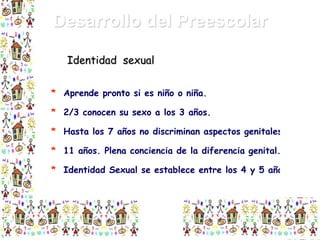 Desarrollo del Preescolar
Identidad sexual
* Aprende pronto si es niño o niña.
* 2/3 conocen su sexo a los 3 años.
* Hasta los 7 años no discriminan aspectos genitales.
* 11 años. Plena conciencia de la diferencia genital.
* Identidad Sexual se establece entre los 4 y 5 años.

 