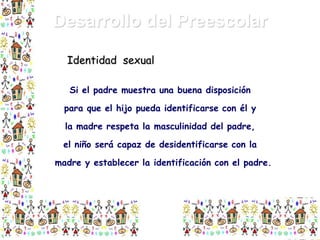 Desarrollo del Preescolar
Identidad sexual
Si el padre muestra una buena disposición

para que el hijo pueda identificarse con él y
la madre respeta la masculinidad del padre,
el niño será capaz de desidentificarse con la

madre y establecer la identificación con el padre.

 