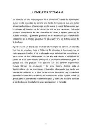 5
1. PROPUESTA DE TRABAJO
La creación de una microempresa en la producción y venta de mermeladas
surge con la necesidad de generar una fuente de trabajo, ya que uno de los
problemas básicos es el desempleo y este genera o es una de las causas que
contribuyen al deterioro de la calidad de vida de sus habitantes, con este
proyecto pretendemos dar una alternativa de trabajo a algunas personas de
nuestra localidad, igualmente pensando en los beneficios que obtendrán los
estudiantes de la Unidad Educativa “10 DE AGOSTO” y las distintas zonas de
la localidad.
Aparte de ser un medio para disminuir el desempleo se elabora un producto
muy rico en proteínas, pues si hablamos de alimentos, a diario cada vez es
más necesario transformarlos y adecuarlos para satisfacer las necesidades y
expectativas de los consumidores, es por eso que vemos la necesidad de
utilizar las frutas como materia prima para la creación de mermeladas, pues se
conoce que este producto tiene potencial que nos permiten experimentar
nuevas técnicas de producción y de forma casera, dejando atrás el
tradicionalismo de las mermeladas industriales, observando que existe una
masiva competitividad en la venta de las mismas, tomaremos muy en cuenta al
momento de crear las mermeladas en mantener una buena higiene, darles un
precio cómodo al momento de comercializarlas y darles una excelente atención
a los cliente para de esta forma ganar un espacio en el mercado.
 