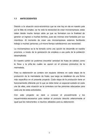 6
1.1 ANTECEDENTES
Debido a la situación socio-económica que se vive hoy en día en nuestro país
por la falta de empleo, se ha visto la necesidad de crear microempresas, estas
datan desde mucho tiempo atrás ya que se formaban con la finalidad de
generar un ingreso a muchas familias, pues las mismas eran fundadas por sus
miembros. Al momento de crear una microempresas estamos facilitando
trabajo a muchas personas y al mismo tiempo satisfacemos una necesidad.
La microempresa se la ha tomado como una opción de desarrollo en nuestra
provincia, a través de la generación de empleos a una parte de la población
desempleada.
En nuestro cantón se podemos encontrar variedad de frutas de calidad, como
la fresa y la piña, las cuales se usaran en el proceso productivo de la
mermelada.
Para su elaboración se contara con equipos idóneos en cada etapa de la
producción de la mermelada de frutas, que luego se detallaran de una forma
más específica en el presente proyecto. Cada etapa de la producción tiene un
funcionamiento diferente por lo que se debe tener un especial cuidado en cada
una de ellas, esta situación se la controlara con las personas adecuadas para
cada una de estas actividades.
Con este proyecto se dará a conocer el procedimiento y los
requerimientos necesarios para realizar el producto descrito anteriormente al
igual que los instrumentos e insumos utilizados para su elaboración.
 