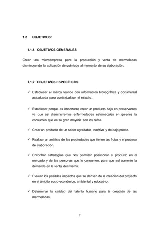 7
1.2 OBJETIVOS:
1.1.1. OBJETIVOS GENERALES
Crear una microempresa para la producción y venta de mermeladas
disminuyendo la aplicación de químicos al momento de su elaboración.
1.1.2. OBJETIVOS ESPECÍFICOS
 Establecer el marco teórico con información bibliográfica y documental
actualizada para contextualizar el estudio.
 Establecer porque es importante crear un producto bajo en preservantes
ya que así disminuiremos enfermedades estomacales en quienes la
consumen que es su gran mayoría son los niños.
 Crear un producto de un sabor agradable, nutritivo y de bajo precio.
 Realizar un análisis de las propiedades que tienen las frutas y el proceso
de elaboración.
 Encontrar estrategias que nos permitan posicionar el producto en el
mercado y de las personas que lo consumen, para que así aumente la
demanda en la venta del mismo.
 Evaluar los posibles impactos que se deriven de la creación del proyecto
en el ámbito socio-económico, ambiental y educativo.
 Determinar la calidad del talento humano para la creación de las
mermeladas.
 