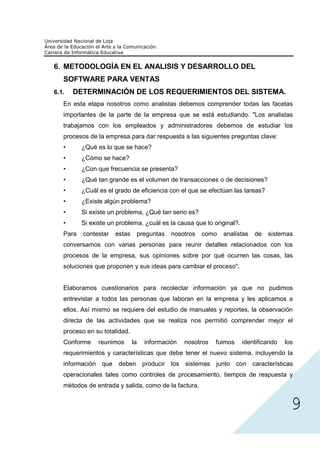 6. METODOLOGÍA EN EL ANALISIS Y DESARROLLO DEL
   SOFTWARE PARA VENTAS
6.1.   DETERMINACIÓN DE LOS REQUERIMIENTOS DEL SISTEMA.
   En esta etapa nosotros como analistas debemos comprender todas las facetas
   importantes de la parte de la empresa que se está estudiando. "Los analistas
   trabajamos con los empleados y administradores debemos de estudiar los
   procesos de la empresa para dar respuesta a las siguientes preguntas clave:
   •      ¿Qué es lo que se hace?
   •      ¿Cómo se hace?
   •      ¿Con que frecuencia se presenta?
   •      ¿Qué tan grande es el volumen de transacciones o de decisiones?
   •      ¿Cuál es el grado de eficiencia con el que se efectúan las tareas?
   •      ¿Existe algún problema?
   •      Si existe un problema, ¿Qué tan serio es?
   •      Si existe un problema, ¿cuál es la causa que lo original?.
   Para   contestar   estas    preguntas    nosotros   como   analistas    de   sistemas
   conversamos con varias personas para reunir detalles relacionados con los
   procesos de la empresa, sus opiniones sobre por qué ocurren las cosas, las
   soluciones que proponen y sus ideas para cambiar el proceso".


   Elaboramos cuestionarios para recolectar información ya que no pudimos
   entrevistar a todos las personas que laboran en la empresa y les aplicamos a
   ellos. Así mismo se requiere del estudio de manuales y reportes, la observación
   directa de las actividades que se realiza nos permitió comprender mejor el
   proceso en su totalidad.
   Conforme     reunimos      la   información   nosotros   fuimos     identificando   los
   requerimientos y características que debe tener el nuevo sistema, incluyendo la




                                                                                         9
   información que deben producir los sistemas junto con características
   operacionales tales como controles de procesamiento, tiempos de respuesta y
   métodos de entrada y salida, como de la factura.
 