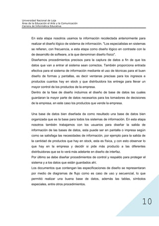 En esta etapa nosotros usamos la información recolectada anteriormente para
realizar el diseño lógico de sistema de información. "Los especialistas en sistemas
se refieren, con frecuencia, a esta etapa como diseño lógico en contraste con la
de desarrollo de software, a la que denominan diseño físico".
Diseñamos procedimientos precisos para la captura de datos a fin de que los
datos que van a entrar al sistema sean correctos. También proporciona entrada
efectiva para el sistema de información mediante el uso de técnicas para el buen
diseño de formas y pantallas, es decir ventanas precisas para los ingresos e
productos cuantos hay en stock y que distribuidora los entrega para llevar un
mayor control de los productos de la empresa.
Dentro de la fase de diseño incluimos el diseño de base de datos las cuales
guardaran la mayor parte de datos necesarios para los tomadores de decisiones
de la empresa, en este caso los productos que vende la empresa.


Una base de datos bien diseñada da como resultado una base de datos bien
organizada que es la base para todos los sistemas de información. En esta etapa
nosotros también trabajamos con los usuarios para diseñar la salida de
información de las bases de datos, esta puede ser en pantalla o impresa según
como se satisfaga las necesidades de información, por ejemplo para la salida de
la cantidad de productos que hay en stock, esta es física, y con esto observar lo
que hay en la empresa y decidir si pide más producto a las diferentes
distribuidoras que se lo verá más adelante en diseño de interfaz.
Por último se debe diseñar procedimientos de control y respaldo para proteger el
sistema y a los datos que están guardados ahí.
Los documentos que contengan las especificaciones de diseño se representaran
por medio de diagramas de flujo como es caso de uso y secuencial, lo que




                                                                                10
permitió realizar una buena base de datos, además las tablas, símbolos
especiales, entre otros procedimientos.
 