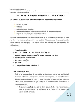 6.2.     CICLO DE VIDA DEL DESARROLLO DEL SOFTWARE

Un sistema de información está formado por los siguientes componentes:


         La base de datos.
         El SGBD.
         Los programas de aplicación.
         Los dispositivos físicos (ordenadores, dispositivos de almacenamiento, etc.).
         El personal que utiliza y que desarrolla el sistema.

La base de datos es un componente fundamental de un sistema de información. El ciclo
de vida de un sistema de información está ligado al ciclo de vida del sistema de base de
datos sobre el que se apoya. Las etapas típicas del ciclo de vida de desarrollo del
software son:


      PLANIFICACIÓN.
      RECOLECCIÓN Y ANÁLISIS DE LOS REQUISITOS.
      DISEÑO (INCLUYENDO EL DISEÑO DE LA BASE DE DATOS).
      CREACIÓN DE PROTOTIPOS.
      IMPLEMENTACIÓN.
      PRUEBA.
      CONVERSIÓN Y MANTENIMIENTO.



   6.2.1. PLANIFICACIÓN:
      Está en la primera etapa de planeación y diagnostico, con la que se inicio el
      desarrollo del sistema, nos permitió realizar un cronograma para poder llevar con
      pertinencia el desarrollo del mismo y poder cumplir a cabalidad con los objetivos
      establecidos, es decir causas que justifiquen la automatización del sistemas a




                                                                                         11
      implementar como;
                Información de baja calidad, es decir los constantes inconvenientes que
                tiene el propietario como los empleados al no contar con un software de
                ventas para la empresa.
 