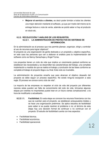 Mejorar el servicio a clientes, es decir poder brindar a todos los clientes
                una mejor atención mediante el software, ya que por medio del mismo se le
                entrega factura o nota de venta, además se podrá saber si hay el producto
                en stock etc.


   6.2.2. RECOLECCIÓN Y ANÁLISIS DE LOS REQUISITOS.
          6.2.2.1. LA ADMINISTRACIÓN DE PROYECTOS DE SISTEMAS DE
                                   INFORMACIÓN.

En la administración es el proceso que nos permite planear, organizar, dirigir y controlar
el uso de recursos para lograr objetivos".
El proyecto es una organización de gente dedicada a un propósito u objetivo específico,
en este caso las personas que van a elaborar el análisis para la implementación del
software como es Nancy Ganazhapa y Ángel Torres.

Los proyectos tienen un ciclo de vida que implica un crecimiento gradual conforme se
establecen las necesidades y se desarrollan las características del trabajo, una completa
implantación a medida de que se realice el trabajo y conclusión de las fases conforme se
complete el trabajo el proyecto llega a su final. Este ciclo es invariable.

La administración de proyectos enseña que para alcanzar el objetivo deseado del
proyecto se debe seguir un proceso específico. No existe ninguna excepción a esta
regla. El proceso se conoce como ciclo de vida".

La mayoría de las empresas no respetan el ciclo de vida del proyecto por diferentes
razones estas pueden ser falta de conocimiento del ciclo de vida, brincarse algunas
etapas por creerlas no importantes puede traer en un futuro ciertas complicaciones a la
hora de modificarlo o actualizarlo.

   6.2.2.1.1.      Factibilidad. En esta etapa se conocen los recursos financieros con los
                   que se cuentan para el proyecto, se establecen presupuestos totales y
                   se hace una organización preliminar. Se aplico estudios de factibilidad
                   para saber si se puede resolver el problema o no; al término de esta
                   etapa hay una decisión formal de continuar o no continuar con el




                                                                                        12
                   proyecto. El estudio de factibilidad cuenta con tres aspectos:

      Factibilidad técnica.
      Factibilidad económica.
      Factibilidad operacional.
 