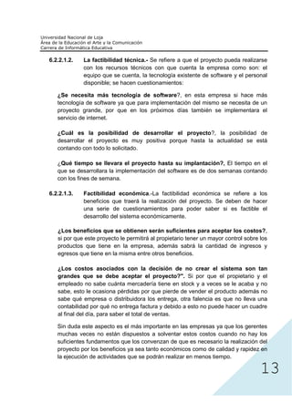 6.2.2.1.2.   La factibilidad técnica.- Se refiere a que el proyecto pueda realizarse
             con los recursos técnicos con que cuenta la empresa como son: el
             equipo que se cuenta, la tecnología existente de software y el personal
             disponible; se hacen cuestionamientos:

   ¿Se necesita más tecnología de software?, en esta empresa si hace más
   tecnología de software ya que para implementación del mismo se necesita de un
   proyecto grande, por que en los próximos días también se implementara el
   servicio de internet.

   ¿Cuál es la posibilidad de desarrollar el proyecto?, la posibilidad de
   desarrollar el proyecto es muy positiva porque hasta la actualidad se está
   contando con todo lo solicitado.

   ¿Qué tiempo se llevara el proyecto hasta su implantación?, El tiempo en el
   que se desarrollara la implementación del software es de dos semanas contando
   con los fines de semana.

6.2.2.1.3.   Factibilidad económica.-La factibilidad económica se refiere a los
             beneficios que traerá la realización del proyecto. Se deben de hacer
             una serie de cuestionamientos para poder saber si es factible el
             desarrollo del sistema económicamente.

   ¿Los beneficios que se obtienen serán suficientes para aceptar los costos?,
   si por que este proyecto le permitirá al propietario tener un mayor control sobre los
   productos que tiene en la empresa, además sabrá la cantidad de ingresos y
   egresos que tiene en la misma entre otros beneficios.

   ¿Los costos asociados con la decisión de no crear el sistema son tan
   grandes que se debe aceptar el proyecto?". Si por que el propietario y el
   empleado no sabe cuánta mercadería tiene en stock y a veces se le acaba y no
   sabe, esto le ocasiona pérdidas por que pierde de vender el producto además no
   sabe qué empresa o distribuidora los entrega, otra falencia es que no lleva una
   contabilidad por qué no entrega factura y debido a esto no puede hacer un cuadre
   al final del día, para saber el total de ventas.




                                                                                     13
   Sin duda este aspecto es el más importante en las empresas ya que los gerentes
   muchas veces no están dispuestos a solventar estos costos cuando no hay los
   suficientes fundamentos que los convenzan de que es necesario la realización del
   proyecto por los beneficios ya sea tanto económicos como de calidad y rapidez en
   la ejecución de actividades que se podrán realizar en menos tiempo.
 