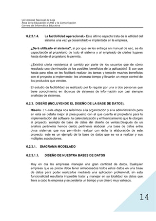 6.2.2.1.4.     La factibilidad operacional.- Este último aspecto trata de la utilidad del
               sistema una vez ya desarrollado e implantado en la empresa,

   ¿Será utilizado el sistema?, si por que se les entrega un manual de uso, se da
   capacitación al propietario de todo el sistema y al empleado de ciertos lugares
   hasta donde el propietario le permita.

   ¿Existirá cierta resistencia al cambio por parte de los usuarios que de cómo
   resultado una disminución de los posibles beneficios de la aplicación? Si por que
   hasta para ellos se les facilitará realizar las tareas y tendrán muchos beneficios
   con el proyecto a implementar, les ahorrará tiempo y llevarán un mejor control de
   los productos que venden.

   El estudio de factibilidad es realizado por lo regular por una o dos personas que
   tiene conocimiento en técnicas de sistemas de información son casi siempre
   analistas de sistemas.

6.2.3. DISEÑO (INCLUYENDO EL DISEÑO DE LA BASE DE DATOS).

   Diseño. En esta etapa nos referimos a la organización y a la administración pero
   en esta se detalla mejor el presupuesto con el que cuenta el propietario para la
   implementación del software, la calendarización y el financiamiento que le otorgan
   al proyecto, ejemplo de base de datos del diseño de ventas.Después de un
   análisis pertinente hemos creído pertinente elaborar una base de datos entre
   otros sistemas que nos permitirán realizar con éxito la elaboración de este
   proyecto: este es un ejemplo de la base de datos que se va a realizar y sus
   múltiples asociaciones.

6.2.3.1.     DIAGRAMA MODELADO

6.2.3.1.1.     DISEÑO DE NUESTRA BASES DE DATOS

   Hoy en día las empresas manejan una gran cantidad de datos. Cualquier
   empresa que se precie debe tener almacenados todos estos datos en una base




                                                                                      14
   de datos para poder realizarlos mediante una aplicación profesional; sin esta
   funcionalidad resultaría imposible tratar y manejar en su totalidad los datos que
   lleva a cabo la empresa y se perdería un tiempo y un dinero muy valiosos.
 