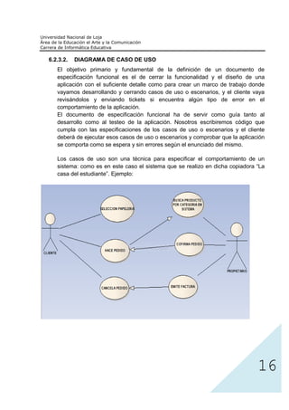 6.2.3.2.   DIAGRAMA DE CASO DE USO
   El objetivo primario y fundamental de la definición de un documento de
   especificación funcional es el de cerrar la funcionalidad y el diseño de una
   aplicación con el suficiente detalle como para crear un marco de trabajo donde
   vayamos desarrollando y cerrando casos de uso o escenarios, y el cliente vaya
   revisándolos y enviando tickets si encuentra algún tipo de error en el
   comportamiento de la aplicación.
   El documento de especificación funcional ha de servir como guía tanto al
   desarrollo como al testeo de la aplicación. Nosotros escribiremos código que
   cumpla con las especificaciones de los casos de uso o escenarios y el cliente
   deberá de ejecutar esos casos de uso o escenarios y comprobar que la aplicación
   se comporta como se espera y sin errores según el enunciado del mismo.

   Los casos de uso son una técnica para especificar el comportamiento de un
   sistema: como es en este caso el sistema que se realizo en dicha copiadora “La
   casa del estudiante”. Ejemplo:




                                                                               16
 