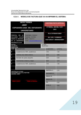 6.2.4.1.               MODELO DE FACTURA QUE VA HA IMPRIMIR EL SISTEMA:


                         ORTIZ TORRES                                     CONTRIBUYENTE ESPECIAL
                              JIMMY
                                                                           N° RESOL. 209 DEL 13-01-
    COPIADORA CASA DEL ESTUDIANTE
                                                                                        2012
                             UNIVERSITARIO
                                                                             R.U.C 0705245125001
PRINCIPAL:          DIR:      AV.   TELEFONO: 0725896451
GUILLERMO            FALCONI        TELEFAX: 072578562                       AU. S.R.I. 1125896541
FRENTE AL REDONDEL                  MOVIL; 098527412
                                                                          FACTURA N°. 0000000256001
DE     LA     UNIVERSIDAD           E-MAIL: sabrosisimo69@gmail.com
NACIONALD E LOJA
FECHA:…………………………………………………….                                           CIUDAD:…………………………………….
DCLIENTE:………………………………………………..                                         TELÉFONO: ………………………………..
DIRECCIÓN:………………………………………………
CANT. DESCRIPCIÓN                                                         V./UNITARIO          V./TOTAL

2             Cuadernos de 100h. académicos                               1.40                 1.40

3             Galletas oreo relleno blanco                                0.30                 0.90

1             Borrador de queso pequeño                                   0.25                 0.25

3             Impresiones a blanco y negro                                0.05                 0.15

2             Cuadernos de 100h. académicos                               1.40                 1.40



                                                                          SUBTOTAL: $          2.70
CANTIDAD EN LETRAS:………………………………………………....
TOVACOMPU Visual Fac.702571606
                                                                          DESCUENTO: $
USUARIO: JIMMY

                                                                          GRAVA: 0%

                                                                          GRAVA 12%
--------------------------           ------------------------------
  FIRMA CLIENTE                          FIRMA AUTIRIZADA
                                                                          IVA:                 0.32

                                                                          TOTAL: $             3.02




                                                                                                          19
 