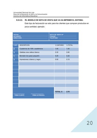 6.2.4.2.               EL MODELO DE NOTA DE VENTA QUE VA HA IMPRIMIR EL SISTEMA:
                             Este tipo de facturación es solo para los clientes que compran productos en
                             poca cantidad, ejemplo:



FECHA:…………………………………………………….                                          NOTA DE VENTA N°………………………
DCLIENTE:………………………………………………..                                        CIUDAD:…………………………………….
DIRECCIÓN:………………………………………………                                         TELÉFONO: ………………………………..



CANT.         DESCRIPCIÓN                                                V./UNITARIO   V./TOTAL

2             Cuadernos de 100h. académicos                              1.40          1.40

3             Galletas oreo relleno blanco                               0.30          0.90

1             Borrador de queso pequeño                                  0.25          0.25

3             Impresiones a blanco y negro                               0.05          0.15




                                                                         TOTAL: $      2.70
--------------------------          ------------------------------
  FIRMA CLIENTE                         FIRMA AUTIRIZADA




                                                                                                     20
 