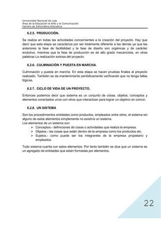 6.2.5. PRODUCCIÓN.

Se realiza en todas las actividades concernientes a la creación del proyecto. Hay que
decir que esta etapa se caracteriza por ser totalmente diferente a las demás ya que las
anteriores la fase de factibilidad y la fase de diseño son orgánicas y de carácter
evolutivo, mientras que la fase de producción es de alto grado mecanicista, en otras
palabras La realización exitosa del proyecto.

   6.2.6. CULMINACIÓN Y PUESTA EN MARCHA.

Culminación y puesta en marcha: En esta etapa se hacen pruebas finales al proyecto
realizado. También se da mantenimiento periódicamente verificando que no tenga fallas
lógicas.

   6.2.7. CICLO DE VIDA DE UN PROYECTO.

Entonces podemos decir que sistema es un conjunto de cosas, objetos, conceptos y
elementos conectados unos con otros que interactúan para lograr un objetivo en común.

   6.2.8. UN SISTEMA

Son los procedimientos entidades como productos, empleados entre otros, el sistema sin
alguno de estos elementos simplemente no existiría un sistema.
Los elementos de un sistema son:
         Conceptos.- definiciones de cosas o actividades que realiza la empresa.
         Objetos.- las cosas que están dentro de la empresa como los productos etc.
         Sujetos.- como puede ser los integrantes de la empresa propietario y
         empleados.

Todo sistema cuenta con estos elementos. Por tanto también se dice que un sistema es
un agregado de entidades que están formadas por elementos.




                                                                                    22
 