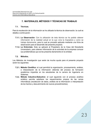 7. MATERIALES, MÉTODOS Y TÉCNICAS DE TRABAJO

   7.1.   Técnicas.

Para la recolección de la información se ha utilizado la técnica de observación, la cual se
detalla a continuación:

   7.1.1. La Observación: Con la utilización de ésta técnica se ha podido obtener
          información de la realidad actual en la que vivía la Copiadora y como se
          trabaja diariamente, para lo cual se procedió aplicarla mediante una ficha de
          observación para el desarrollo del presente proyecto.
   7.1.2. La Entrevista: Esta se aplicará al Propietario de la Casa del Estudiante
          Universitario, para obtener información de la actividad de la empresa conocer
          sus problemáticas que se les presenta diariamente en la entidad.

   7.2.   Métodos.

Los Métodos de investigación que serán de mucha ayuda para el presente proyecto
serán los siguientes:

   7.2.1. Método Científico: el cual permitirá la organización, procesamiento, análisis,
          e interpretación de la información obtenida del proceso de formación
          académica impartida en los estudiantes de la carrera de Ingeniería en
          Sistemas.
   7.2.2. Método Inductivo-Deductivo: el cual siguiendo con el proceso analítico
          sintético permite satisfacer los requerimientos propios de las ramas
          informáticas (recolección de datos, análisis de la información e interpretación
          de los hechos y descubrimiento de nuevos procedimientos).




                                                                                        23
 