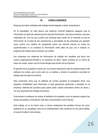 10.     CONCLUSIONES

Después de haber realizado este trabajo hemos llegado a estas conclusiones:

En la actualidad, en esta época que estamos viviendo llegamos asegurar que la
información es igual de valiosa que los recursos financieros, recursos humanos, recursos
materiales etc. con los que cuenta una empresa para existir en el mercado ya que la
información es la base de las operaciones y actividades de las empresas por ejemplo
como podría una cadena de copiadoras poner los mismos precios en todos los
supermercados si no existiera la información entre ellos de que van a realizar un
programa de ofertas para aumentar sus ventas.

Las empresas con sistemas de información de calidad son aquellas que tiene una
cultura organizacional flexible y no ortodoxa, es decir, hacen cambios en su forma de
hacer las cosas, hacen uso de la tecnología para el bien de la empresa.

El gerente de la copiadora cuenta con una buena disposición para la implementación del
software de ventas, pero como solo es un análisis y estudio no podemos concretar el
trabajo solo se basa en la teoría.

Otra conclusión sería que el software de ventas ayudaría al propietario llevar una
pequeña contabilidad para informarse si está generando ganancias o pérdidas en la
empresa, además les ayudaría para poder saber cuánta mercadería tienen en stock y
ver que empresas les entrega el producto.

Culminando el software de ventas le facilitaría al empleado como al gerente realizar las
tareas de pedidos y facturación más fácil, ahorrándoles mucho tiempo.

Este trabajo se lo ha hecho más o menos analizando las posibles formas de como




                                                                                     26
quedaría en su actualidad, pero se le implementaría más ventanas de uso para facilitar
al usuario realizar varias tareas.
 