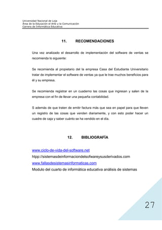 11.          RECOMENDACIONES


Una vez analizado el desarrollo de implementación del software de ventas se
recomienda lo siguiente:


Se recomienda al propietario del la empresa Casa del Estudiante Universitario
tratar de implementar el software de ventas ya que le trae muchos beneficios para
él y su empresa.


Se recomienda registrar en un cuaderno las cosas que ingresan y salen de la
empresa con el fin de llevar una pequeña contabilidad.


S además de que traten de emitir factura más que sea en papel para que lleven
un registro de las cosas que venden diariamente, y con esto poder hacer un
cuadre de caja y saber cuánto se ha vendido en el día.




                           12.     BIBLIOGRAFÍA


www.ciclo-de-vida-del-software.net
htpp://sistemasdeinformaciondelsofwareysusderivados.com
www.fallasdesistemasinformaticas.com
Modulo del cuarto de informática educativa análisis de sistemas




                                                                              27
 