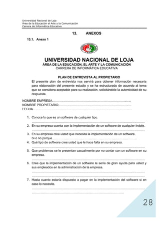 13.       ANEXOS
 13.1. Anexo 1




             UNIVERSIDAD NACIONAL DE LOJA
           ÁREA DE LA EDUCACIÓN, EL ARTE Y LA COMUNICACIÓN
                  CARRERA DE INFORMÁTICA EDUCATIVA

                      PLAN DE ENTREVISTA AL PROPIETARIO
    El presente plan de entrevista nos servirá para obtener información necesaria
    para elaboración del presente estudio y se ha estructurado de acuerdo al tema
    que se considera aceptable para su realización, solicitándole la autenticidad de su
    respuesta.

NOMBRE EMPRESA……………………………………………………………..…..
NOMBRE PROPIETARIO………………………………………………………….…
FECHA………………………………………………………………………………..…

 1. Conoce lo que es un software de cualquier tipo.
    ………………………………………………………………………………………………
 2. En su empresa cuenta con la implementación de un software de cualquier índole.
    ………………………………………………………………………………………………
 3. En su empresa cree usted que necesita la implementación de un software.
    Si o no porque…………………….………………………………………………..
 4. Qué tipo de software cree usted que le hace falta en su empresa.
    ………………………………………………………………………………………………
 5. Que problemas se le presentan casualmente por no contar con un software en su
    empresa.
    ………………………………………………………………………………………………
 6. Cree que la implementación de un software le sería de gran ayuda para usted y
    sus empleados en la administración de la empresa.
    ………………………………………………………………………………………………
    ………………………………………………………………………………………………




                                                                                    28
 7. Hasta cuanto estaría dispuesto a pagar en la implementación del software si en
    caso lo necesite.
    ………………………………………………………………………………………………
    …………………………………………………………………………….
 