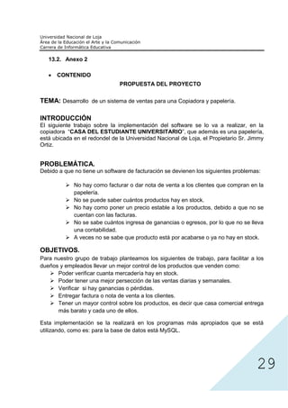 13.2. Anexo 2

      CONTENIDO
                               PROPUESTA DEL PROYECTO


TEMA: Desarrollo de un sistema de ventas para una Copiadora y papelería.

INTRODUCCIÓN
El siguiente trabajo sobre la implementación del software se lo va a realizar, en la
copiadora “CASA DEL ESTUDIANTE UNIVERSITARIO”, que además es una papelería,
está ubicada en el redondel de la Universidad Nacional de Loja, el Propietario Sr. Jimmy
Ortiz.


PROBLEMÁTICA.
Debido a que no tiene un software de facturación se devienen los siguientes problemas:

             No hay como facturar o dar nota de venta a los clientes que compran en la
             papelería.
             No se puede saber cuántos productos hay en stock.
             No hay como poner un precio estable a los productos, debido a que no se
             cuentan con las facturas.
             No se sabe cuántos ingresa de ganancias o egresos, por lo que no se lleva
             una contabilidad.
             A veces no se sabe que producto está por acabarse o ya no hay en stock.

OBJETIVOS.
Para nuestro grupo de trabajo planteamos los siguientes de trabajo, para facilitar a los
dueños y empleados llevar un mejor control de los productos que venden como:
      Poder verificar cuanta mercadería hay en stock.
      Poder tener una mejor persección de las ventas diarias y semanales.
      Verificar si hay ganancias o pérdidas.
      Entregar factura o nota de venta a los clientes.
      Tener un mayor control sobre los productos, es decir que casa comercial entrega
      más barato y cada uno de ellos.




                                                                                     29
Esta implementación se la realizará en los programas más apropiados que se está
utilizando, como es: para la base de datos está MySQL.
 